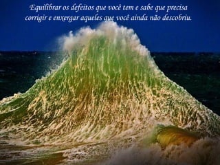 Equilibrar os defeitos que você tem e sabe que precisa
corrigir e enxergar aqueles que você ainda não descobriu.
 