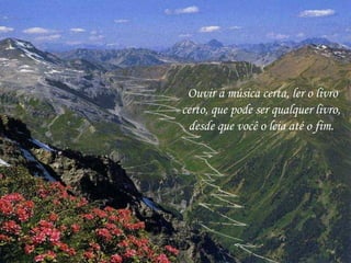 Ouvir a música certa, ler o livro
certo, que pode ser qualquer livro,
desde que você o leia até o fim.
 