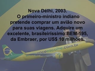 Nova Délhi, 2003.  O primeiro-ministro indiano pretende comprar um avião novo para suas viagens. Adquire um excelente, brasileiríssimo BEM-195, da Embraer, por US$ 10 milhões. 
