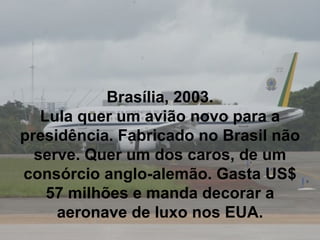 Brasília, 2003. Lula quer um avião novo para a presidência. Fabricado no Brasil não serve. Quer um dos caros, de um consórcio anglo-alemão. Gasta US$ 57 milhões e manda decorar a aeronave de luxo nos EUA. 