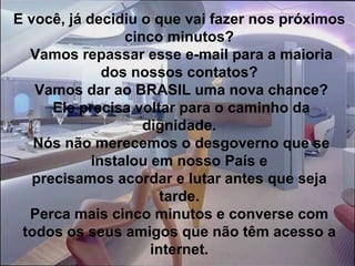 E você, já decidiu o que vai fazer nos próximos cinco minutos?  Vamos repassar esse e-mail para a maioria dos nossos contatos?  Vamos dar ao BRASIL uma nova chance?  Ele precisa voltar para o caminho da dignidade.  Nós não merecemos o desgoverno que se instalou em nosso País e precisamos acordar e lutar antes que seja tarde. Perca mais cinco minutos e converse com todos os seus amigos que não têm acesso a internet. 
