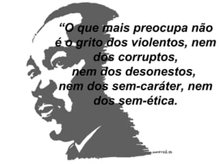 “ O que mais preocupa não é o grito dos violentos, nem dos corruptos, nem dos desonestos,  nem dos sem-caráter, nem dos sem-ética. 