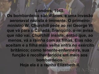 Londres, 1940. Os bombardeios são diários, e uma invasão aeronaval nazista é iminente. O primeiro-ministro W. Churchill pede ao rei George VI que vá para o Canadá. Tranqüilo, o rei avisa que não vai. Churchill insiste: então que, ao menos, vá a rainha com as filhas. Elas não aceitam e a filha mais velha entra no exército britânico; como tenente-enfermeira, sua função é recolher feridos em meio aos bombardeios. Hoje ela é a rainha Elizabeth II. 