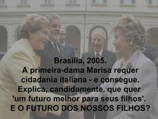 Brasília, 2005. A primeira-dama Marisa requer cidadania italiana - e consegue. Explica, candidamente, que quer  'um futuro melhor para seus filhos'.  E O FUTURO DOS NOSSOS FILHOS? 