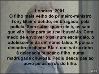 Londres, 2001. O filho mais velho do primeiro-ministro Tony Blair é detido, embriagado, pela polícia. Sem saber quem ele é, avisam que vão ligar para seu pai buscá-lo. Com medo de envolver o pai num escândalo, o adolescente dá um nome falso. A polícia descobre e chama Blair, que vai sozinho à delegacia buscar o filho, numa madrugada chuvosa. Pediu desculpas ao povo pelos erros do filho. 