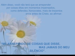 Além disso, você não terá que se arrepender  por coisas ditas em momentos impensados,  como defendeu Xenocrates, mais de trezentos  anos antes de Cristo, ao afirmar: “ ME ARREPENDO DE COISAS QUE DISSE,  MAS JAMAIS DO MEU SILÊNCIO". 
