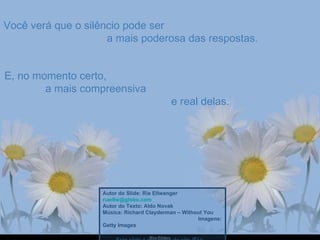 Você verá que o silêncio pode ser  a mais poderosa das respostas. E, no momento certo,  a mais compreensiva  e real delas. Autor do Slide: Ria Ellwanger  [email_address]   Autor do Texto: Aldo Novak Música: Richard Clayderman – Without You  Imagens: Getty Images  Este slide é exclusivo do site  Ria Slides 