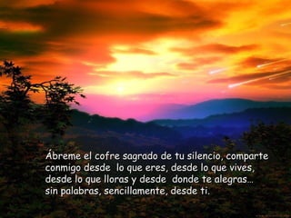 Ábreme el cofre sagrado de tu silencio, comparte conmigo desde  lo que eres, desde lo que vives, desde lo que lloras y desde  donde te alegras…  sin palabras, sencillamente, desde ti. 