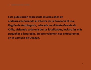 4

SILENCIOS DE EL LOA. OLLAGÜE.

Esta publicación representa muchos años de
andanzasrecorriendo el interior de la Provincia El Loa,
Región de Antofagasta, ubicada en el Norte Grande de
Chile, visitando cada una de sus localidades, incluso las más
pequeñas e ignoradas. En este volumen nos enfocaremos
en la Comuna de Ollagüe.

4

 