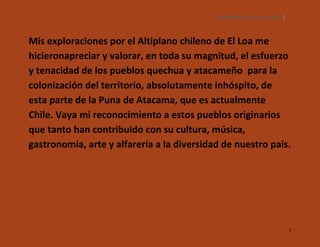 SILENCIOS DE EL LOA. OLLAGÜE. 5

Mis exploraciones por el Altiplano chileno de El Loa me
hicieronapreciar y valorar, en toda su magnitud, el esfuerzo
y tenacidad de los pueblos quechua y atacameño para la
colonización del territorio, absolutamente inhóspito, de
esta parte de la Puna de Atacama, que es actualmente
Chile. Vaya mi reconocimiento a estos pueblos originarios
que tanto han contribuido con su cultura, música,
gastronomía, arte y alfarería a la diversidad de nuestro país.

5

 