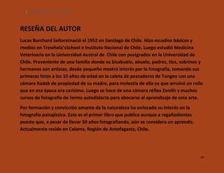 94

SILENCIOS DE EL LOA. OLLAGÜE.

RESEÑA DEL AUTOR
Lucas Burchard Señoretnació el 1952 en Santiago de Chile. Hizo estudios básicos y
medios en Trewhela’sSchool e Instituto Nacional de Chile. Luego estudió Medicina
Veterinaria en la Universidad Austral de Chile con postgrados en la Universidad de
Chile. Proveniente de una familia donde su bisabuelo, abuelo, padres, tíos, sobrinos y
hermanos son artistas, desde pequeño mostró interés por la fotografía, tomando sus
primeras fotos a los 10 años de edad en la caleta de pescadores de Tongoy con una
cámara Kodak de propiedad de su madre, para molestia de ella ya que arruinó un rollo
que en esa época era carísimo. Luego se hace de una cámara réflex Zenith y muchos
cursos de fotografía de forma autodidacta para abocarse al aprendizaje de este arte.
Por formación y convicción amante de la naturaleza ha enfocado su interés en la
fotografía paisajística. Este es el primer libro que publica aunque a regañadientes
puesto que, a pesar de llevar 50 años fotografiando, aún se considera un aprendiz.
Actualmente reside en Calama, Región de Antofagasta, Chile.

94

 