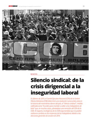 alertalaboral
CONOCIMIENTO AL SERVICIO DE LOS TRABAJADORES
25
Y todo sigue (DES)igual: los trabajadores a un año del COVID-19
Silencio sindical: de la
crisis dirigencial a la
inseguridad laboral
En febrero de 2019, el Comité Ejecutivo Nacional (CEN) de la Central
Obrera Boliviana (COB) determinó una resolución nunca antes vista en
la historia del movimiento obrero del país, el “silencio sindical”, medida
calificada como “la orden para mandar a callar a los trabajadores de
base” que, en muchos casos, planteaban una remoción del CEN de la
COB. Al respecto, la dirigencia de la COB argumentaba que no podían
realizarse cambios en las instancias de los trabajadores debido a las
elecciones generales de octubre de 2019.
MINERÍA
 