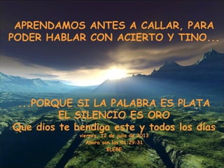 APRENDAMOS ANTES A CALLAR, PARA
PODER HABLAR CON ACIERTO Y TINO...
...PORQUE SI LA PALABRA ES PLATA
EL SILENCIO ES ORO
Que dios te bendiga este y todos los días
viernes, 12 de julio de 2013
Ahora son las 01:29:31
ELEBE
 