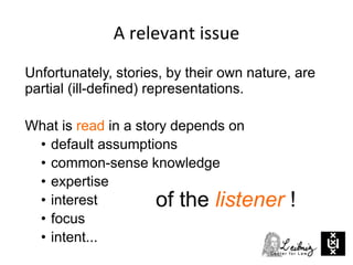 A relevant issue
Unfortunately, stories, by their own nature, are
partial (ill-defined) representations.
What is read in a story depends on
• default assumptions
• common-sense knowledge
• expertise
• interest
• focus
• intent...
of the listener !
 
