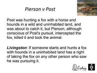 Pierson v Post
Post was hunting a fox with a horse and
hounds in a wild and uninhabited land, and
was about to catch it, but Pierson, although
conscious of Post's pursuit, intercepted the
fox, killed it and took the animal.
Livingston: If someone starts and hunts a fox
with hounds in a uninhabited land has a right
of taking the fox on any other person who saw
he was pursuing it.
 
