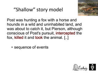 “Shallow” story model
• sequence of events
Post was hunting a fox with a horse and
hounds in a wild and uninhabited land, and
was about to catch it, but Pierson, although
conscious of Post's pursuit, the
fox, it and the animal. [..]
 