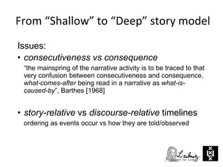 From “Shallow” to “Deep” story model
Issues:
• consecutiveness vs consequence
“the mainspring of the narrative activity is to be traced to that
very confusion between consecutiveness and consequence,
what-comes-after being read in a narrative as what-is-
caused-by”, Barthes [1968]
• story-relative vs discourse-relative timelines
ordering as events occur vs how they are told/observed
 