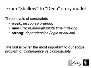 Three levels of constraints
• weak: discourse ordering
• medium: relative/absolute time indexing
• strong: dependencies (logic or causal)
The last is by far the most important to our scope:
problem of Contingency vs Contextuality
From “Shallow” to “Deep” story model
 