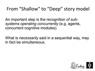 An important step is the recognition of sub-
systems operating concurrently (e.g. agents,
concurrent cognitive modules).
What is necessarily said in a sequential way, may
in fact be simultaneous.
From “Shallow” to “Deep” story model
 