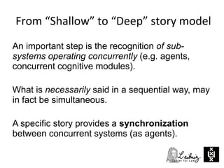 An important step is the recognition of sub-
systems operating concurrently (e.g. agents,
concurrent cognitive modules).
What is necessarily said in a sequential way, may
in fact be simultaneous.
A specific story provides a synchronization
between concurrent systems (as agents).
From “Shallow” to “Deep” story model
 