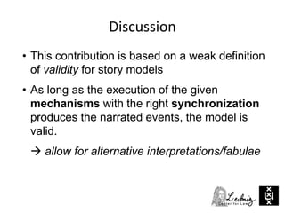 Discussion
• This contribution is based on a weak definition
of validity for story models
• As long as the execution of the given
mechanisms with the right synchronization
produces the narrated events, the model is
valid.
 allow for alternative interpretations/fabulae
 