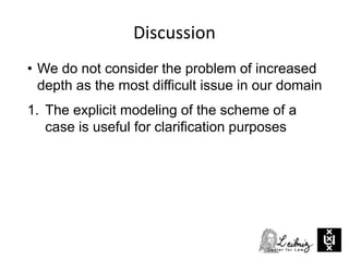 Discussion
• We do not consider the problem of increased
depth as the most difficult issue in our domain
1. The explicit modeling of the scheme of a
case is useful for clarification purposes
 