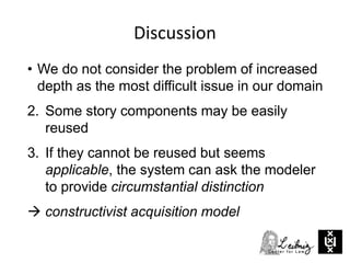 Discussion
• We do not consider the problem of increased
depth as the most difficult issue in our domain
2. Some story components may be easily
reused
3. If they cannot be reused but seems
applicable, the system can ask the modeler
to provide circumstantial distinction
 constructivist acquisition model
 