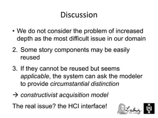 Discussion
• We do not consider the problem of increased
depth as the most difficult issue in our domain
2. Some story components may be easily
reused
3. If they cannot be reused but seems
applicable, the system can ask the modeler
to provide circumstantial distinction
 constructivist acquisition model
The real issue? the HCI interface!
 