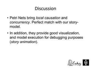 Discussion
• Petri Nets bring local causation and
concurrency. Perfect match with our story-
model.
• In addition, they provide good visualization,
and model execution for debugging purposes
(story animation).
 
