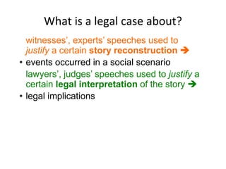What is a legal case about?
witnesses’, experts’ speeches used to
justify a certain story reconstruction 
• events occurred in a social scenario
lawyers’, judges’ speeches used to justify a
certain legal interpretation of the story 
• legal implications
 
