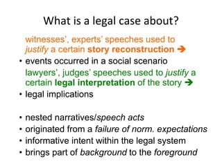 What is a legal case about?
witnesses’, experts’ speeches used to
justify a certain story reconstruction 
• events occurred in a social scenario
lawyers’, judges’ speeches used to justify a
certain legal interpretation of the story 
• legal implications
• nested narratives/speech acts
• originated from a failure of norm. expectations
• informative intent within the legal system
• brings part of background to the foreground
 