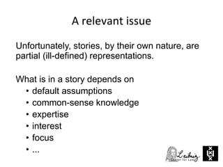 A relevant issue
Unfortunately, stories, by their own nature, are
partial (ill-defined) representations.
What is in a story depends on
• default assumptions
• common-sense knowledge
• expertise
• interest
• focus
• ...
 