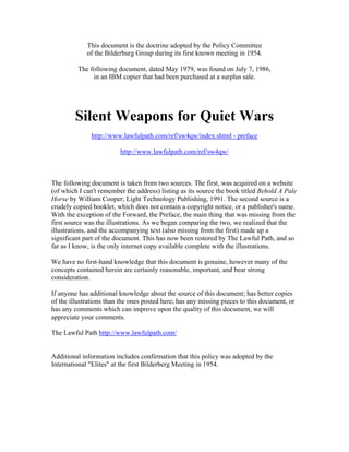 This document is the doctrine adopted by the Policy Committee
of the Bilderburg Group during its first known meeting in 1954.
The following document, dated May 1979, was found on July 7, 1986,
in an IBM copier that had been purchased at a surplus sale.
Silent Weapons for Quiet Wars
http://www.lawfulpath.com/ref/sw4qw/index.shtml - preface
http://www.lawfulpath.com/ref/sw4qw/
The following document is taken from two sources. The first, was acquired on a website
(of which I can't remember the address) listing as its source the book titled Behold A Pale
Horse by William Cooper; Light Technology Publishing, 1991. The second source is a
crudely copied booklet, which does not contain a copyright notice, or a publisher's name.
With the exception of the Forward, the Preface, the main thing that was missing from the
first source was the illustrations. As we began comparing the two, we realized that the
illustrations, and the accompanying text (also missing from the first) made up a
significant part of the document. This has now been restored by The Lawful Path, and so
far as I know, is the only internet copy available complete with the illustrations.
We have no first-hand knowledge that this document is genuine, however many of the
concepts contained herein are certainly reasonable, important, and bear strong
consideration.
If anyone has additional knowledge about the source of this document; has better copies
of the illustrations than the ones posted here; has any missing pieces to this document, or
has any comments which can improve upon the quality of this document, we will
appreciate your comments.
The Lawful Path http://www.lawfulpath.com/
Additional information includes confirmation that this policy was adopted by the
International "Elites" at the first Bilderberg Meeting in 1954.
 