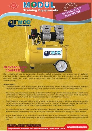 Our complete oil free air compressor (hereafter called compressor) can provide non-oil-polluted,
pure-eco-friedly air source. Which can be applied to dental clinic food and beverage industry, medical
company, health care center, chemical industry and scientific experiment field. It can also be used as a
vacuum pump.
Advantages:
 The power motor takes advantage of advanced designing sytem which can optimize the function,
consequently the realize the power, efficient, energy-saving performance and high reliability
 We use new developed eco-friendly material for piston ring with the advantage of small coefficient,
self lubricated. It takes places of the traditional way of oil-lubricated, more over, it will not contain
any harmful oily stuff which may cause the second pollution to the air source.
 The cylinder is processed with the art of state hardening treatment, with the advantage of light
weight, quick thermal conductivity, which can improve the wear resistance, reduce the coefficient,
subsequently extend the life time of machine and reduce maintenance time and fees.
 Air intake/outlet valve clack uses Sweeden made valve with specialized steel. It is processed after
80 hours special treatment which can make sure the stable performance during it is rated lifetime.
 Proper mute design of air suction and low noise engine as well as specialized bearing for reducing
the noise. All these new technologies promise a more silent affect compared to other product of this
sort.
SILENT&OILLESS
COMPRESSOR
OILLESS & SILENT COMPRESSOR
GüzelyurtMah. Esnaf ve Sanatkarlar Çarşısı 5744 Sk. No:3/A MANISA / TURKEY +90.236.233 15 49
www.modulteknik.com
Training Equipments
M
COMPRESSORS
SILENT&OILLESS
COMPRESSOR
 