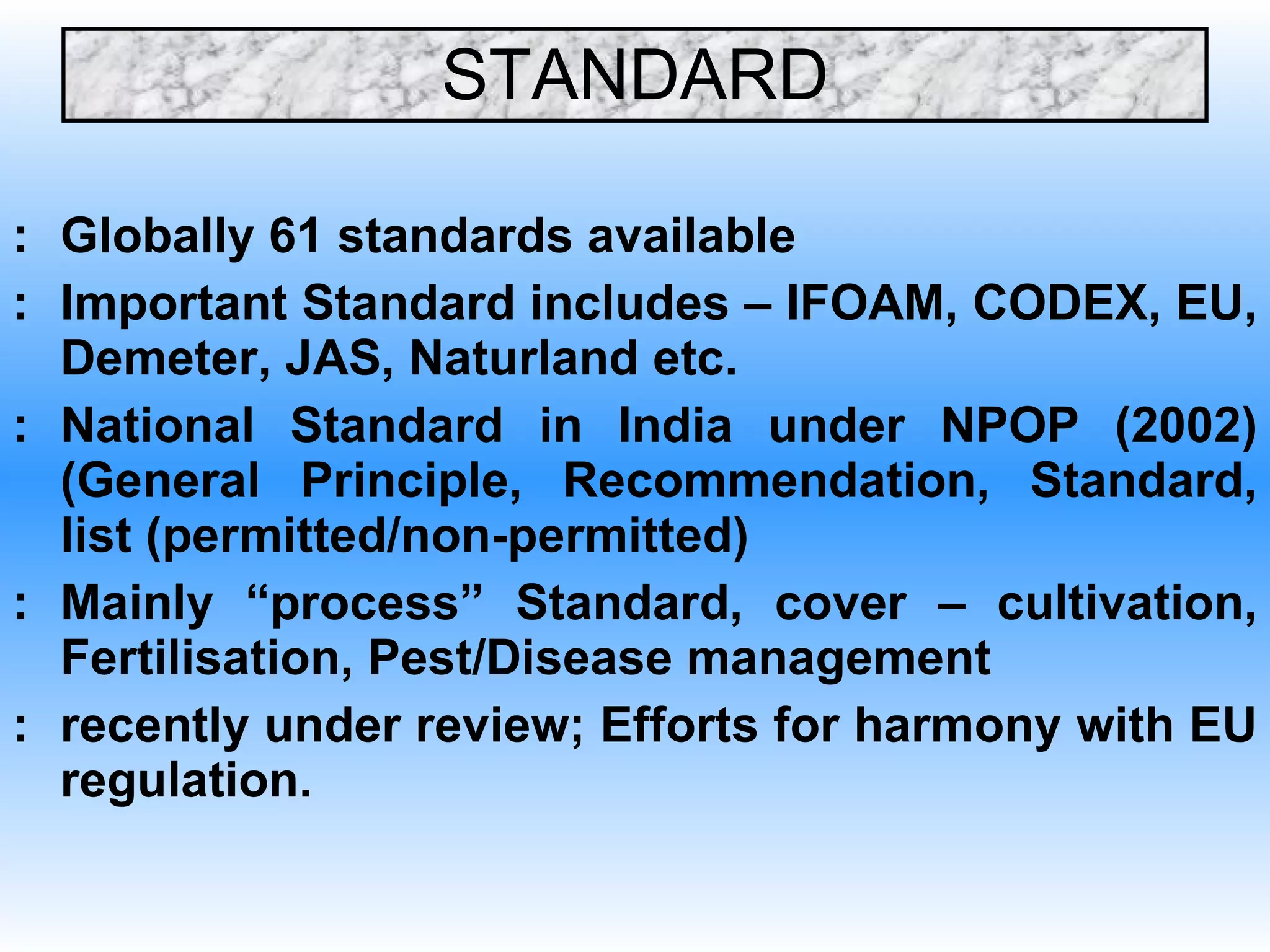 STANDARD : Globally 61 standards available : Important Standard includes – IFOAM, CODEX, EU, Demeter, JAS, Naturland etc. : National Standard in India under NPOP (2002) (General Principle, Recommendation, Standard, list (permitted/non-permitted) : Mainly “process” Standard, cover – cultivation, Fertilisation, Pest/Disease management : recently under review; Efforts for harmony with EU regulation.  