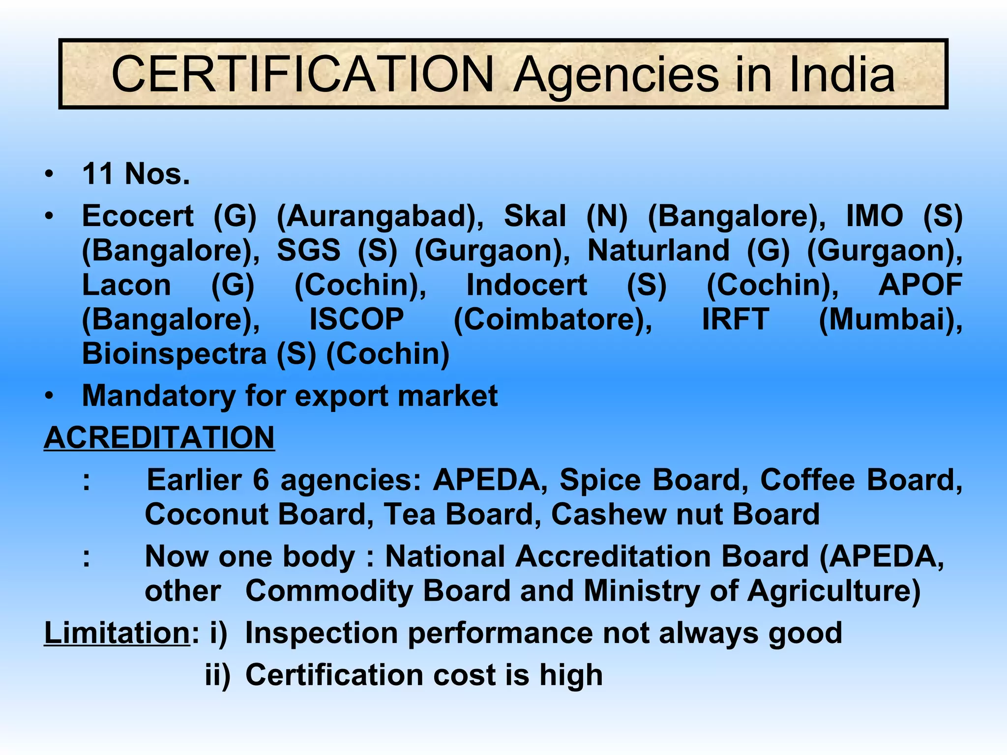 CERTIFICATION  Agencies in India 11 Nos. Ecocert (G) (Aurangabad), Skal (N) (Bangalore), IMO (S) (Bangalore), SGS (S) (Gurgaon), Naturland (G) (Gurgaon), Lacon (G) (Cochin), Indocert (S) (Cochin), APOF (Bangalore), ISCOP (Coimbatore), IRFT (Mumbai), Bioinspectra (S) (Cochin) Mandatory for export market ACREDITATION :  Earlier 6 agencies: APEDA, Spice Board, Coffee Board,  Coconut Board, Tea Board, Cashew nut Board : Now one body : National Accreditation Board (APEDA,  other  Commodity Board and Ministry of Agriculture) Limitation : i) Inspection performance not always good   ii) Certification cost is high  
