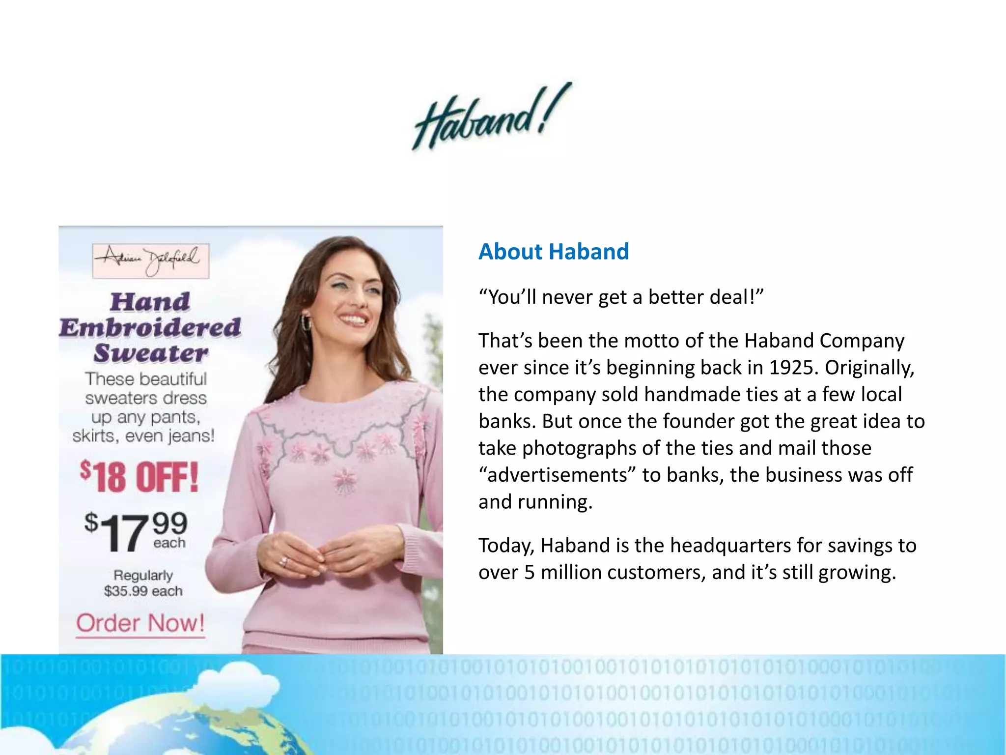 About Haband
“You’ll never get a better deal!”
That’s been the motto of the Haband Company
ever since it’s beginning back in 1925. Originally,
the company sold handmade ties at a few local
banks. But once the founder got the great idea to
take photographs of the ties and mail those
“advertisements” to banks, the business was off
and running.
Today, Haband is the headquarters for savings to
over 5 million customers, and it’s still growing.
 