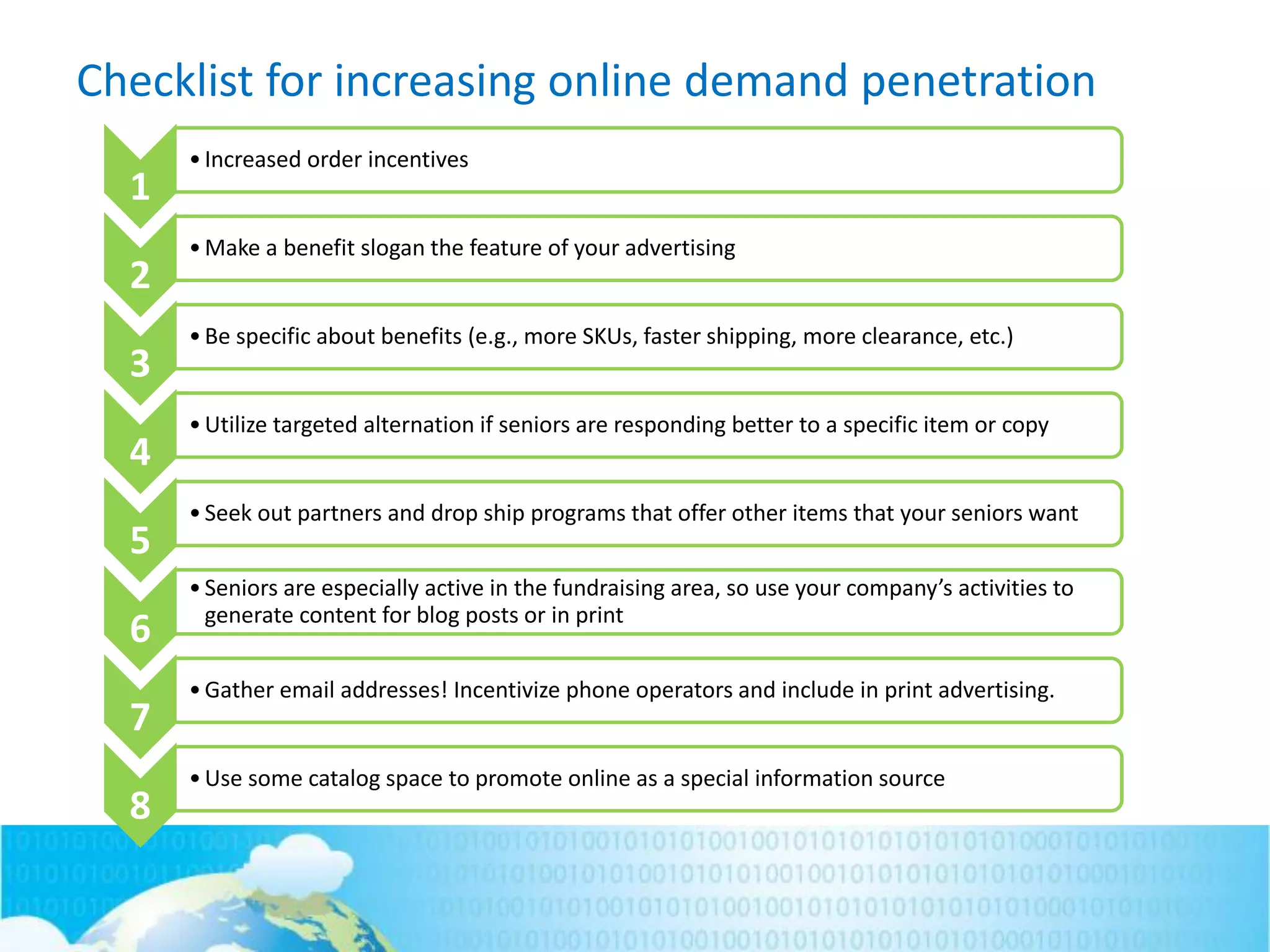 Checklist for increasing online demand penetration
1
•Increased order incentives
2
•Make a benefit slogan the feature of your advertising
3
•Be specific about benefits (e.g., more SKUs, faster shipping, more clearance, etc.)
4
•Utilize targeted alternation if seniors are responding better to a specific item or copy
5
•Seek out partners and drop ship programs that offer other items that your seniors want
6
•Seniors are especially active in the fundraising area, so use your company’s activities to
generate content for blog posts or in print
7
•Gather email addresses! Incentivize phone operators and include in print advertising.
8
•Use some catalog space to promote online as a special information source
 