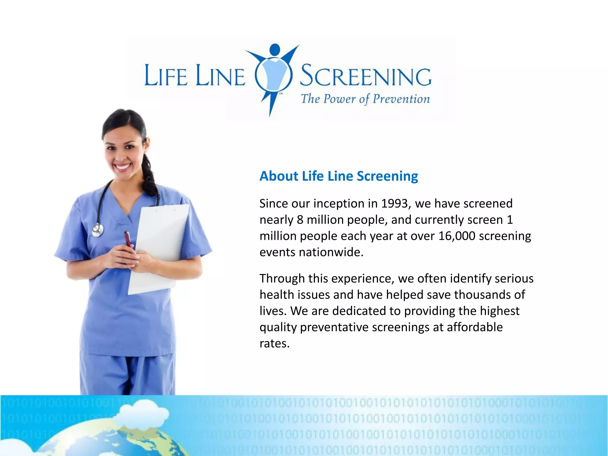 About Life Line Screening
Since our inception in 1993, we have screened
nearly 8 million people, and currently screen 1
million people each year at over 16,000 screening
events nationwide.
Through this experience, we often identify serious
health issues and have helped save thousands of
lives. We are dedicated to providing the highest
quality preventative screenings at affordable
rates.
 