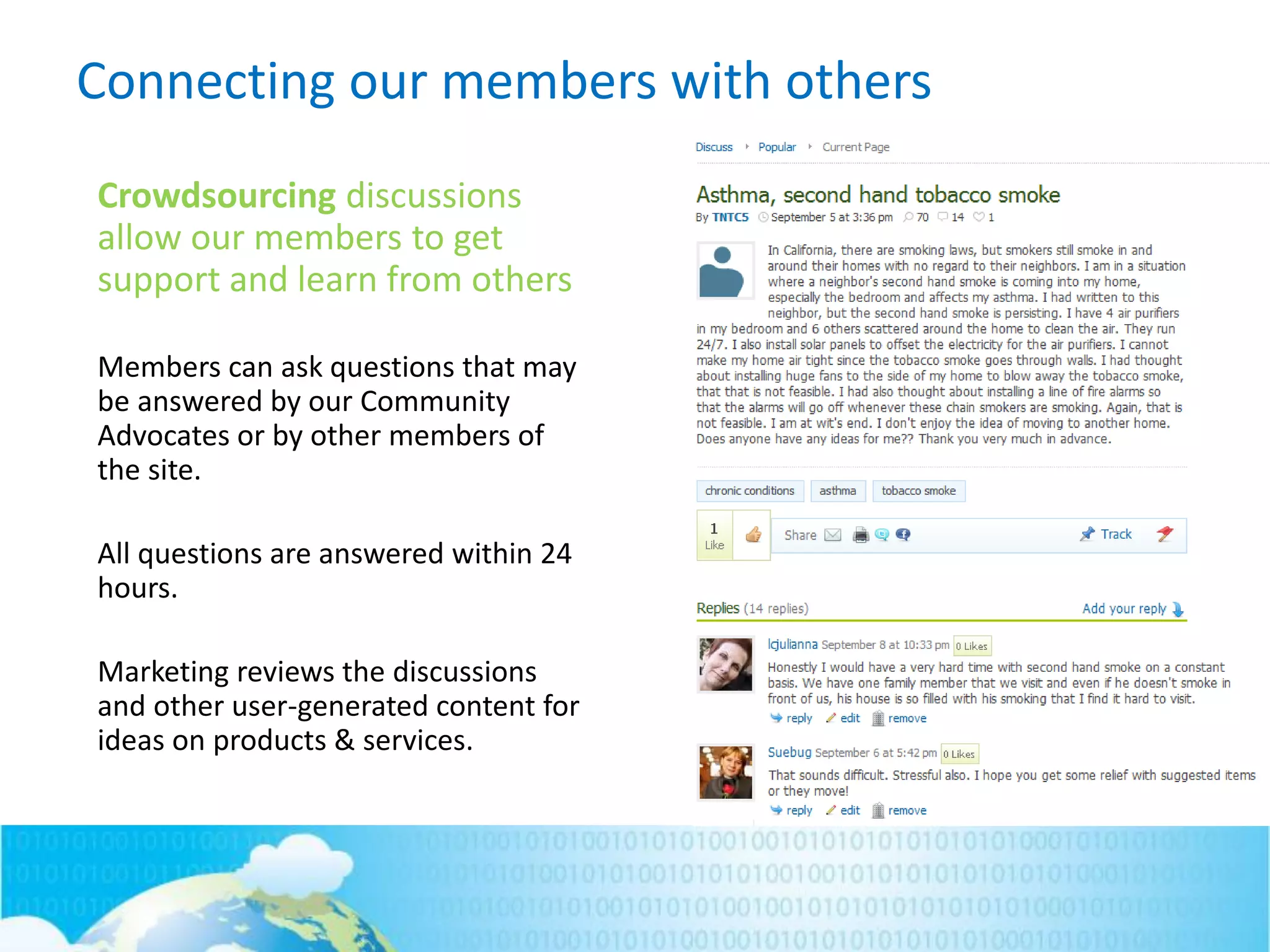 Connecting our members with others
Crowdsourcing discussions
allow our members to get
support and learn from others
Members can ask questions that may
be answered by our Community
Advocates or by other members of
the site.
All questions are answered within 24
hours.
Marketing reviews the discussions
and other user-generated content for
ideas on products & services.
 