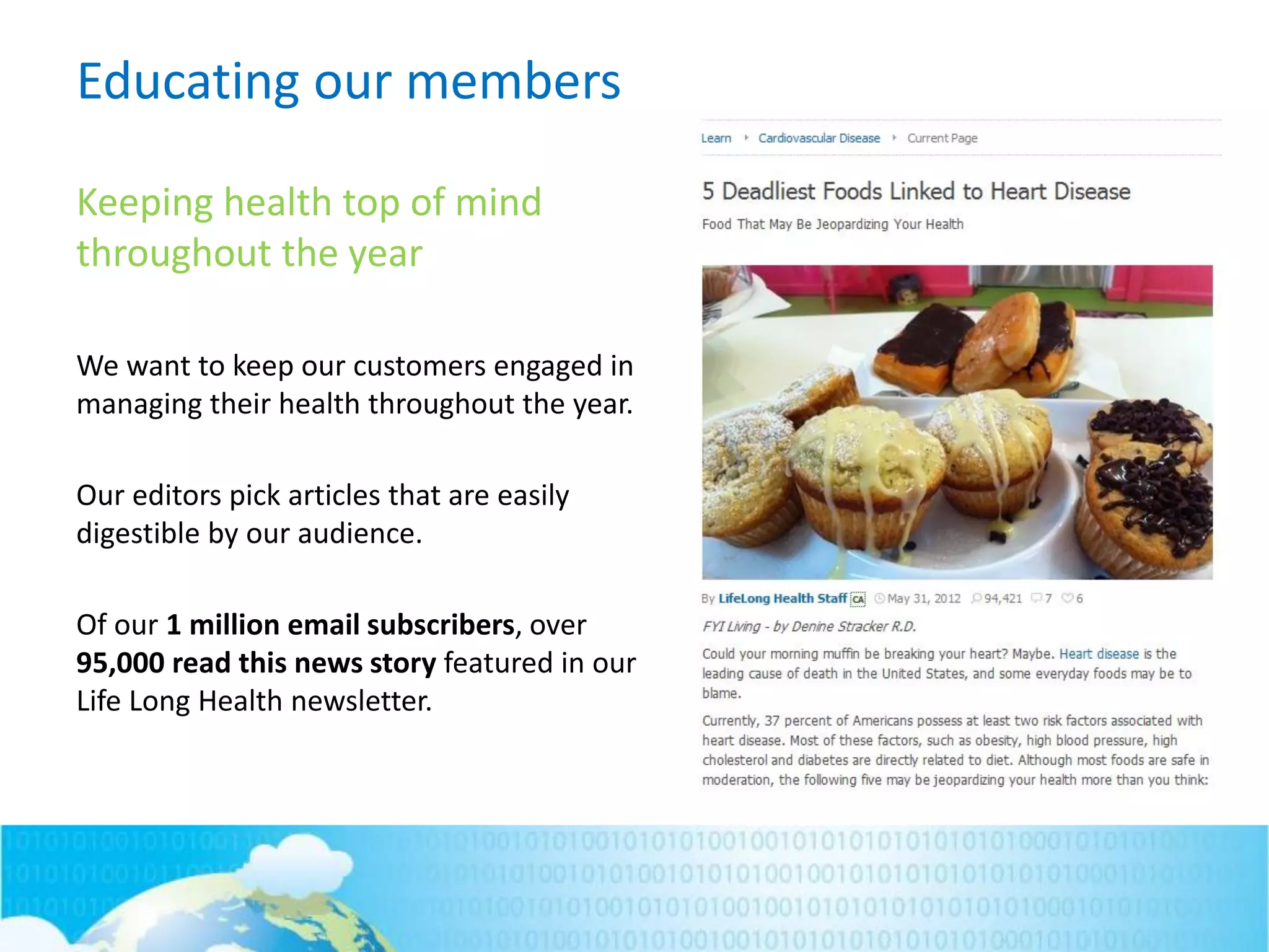 Educating our members
Keeping health top of mind
throughout the year
We want to keep our customers engaged in
managing their health throughout the year.
Our editors pick articles that are easily
digestible by our audience.
Of our 1 million email subscribers, over
95,000 read this news story featured in our
Life Long Health newsletter.
 