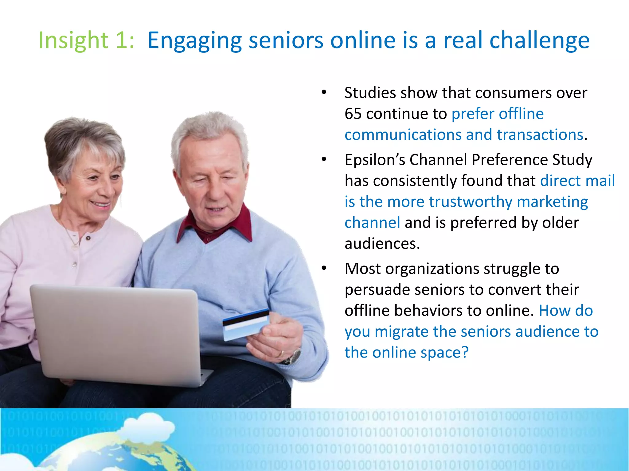 Insight 1: Engaging seniors online is a real challenge
• Studies show that consumers over
65 continue to prefer offline
communications and transactions.
• Epsilon’s Channel Preference Study
has consistently found that direct mail
is the more trustworthy marketing
channel and is preferred by older
audiences.
• Most organizations struggle to
persuade seniors to convert their
offline behaviors to online. How do
you migrate the seniors audience to
the online space?
 