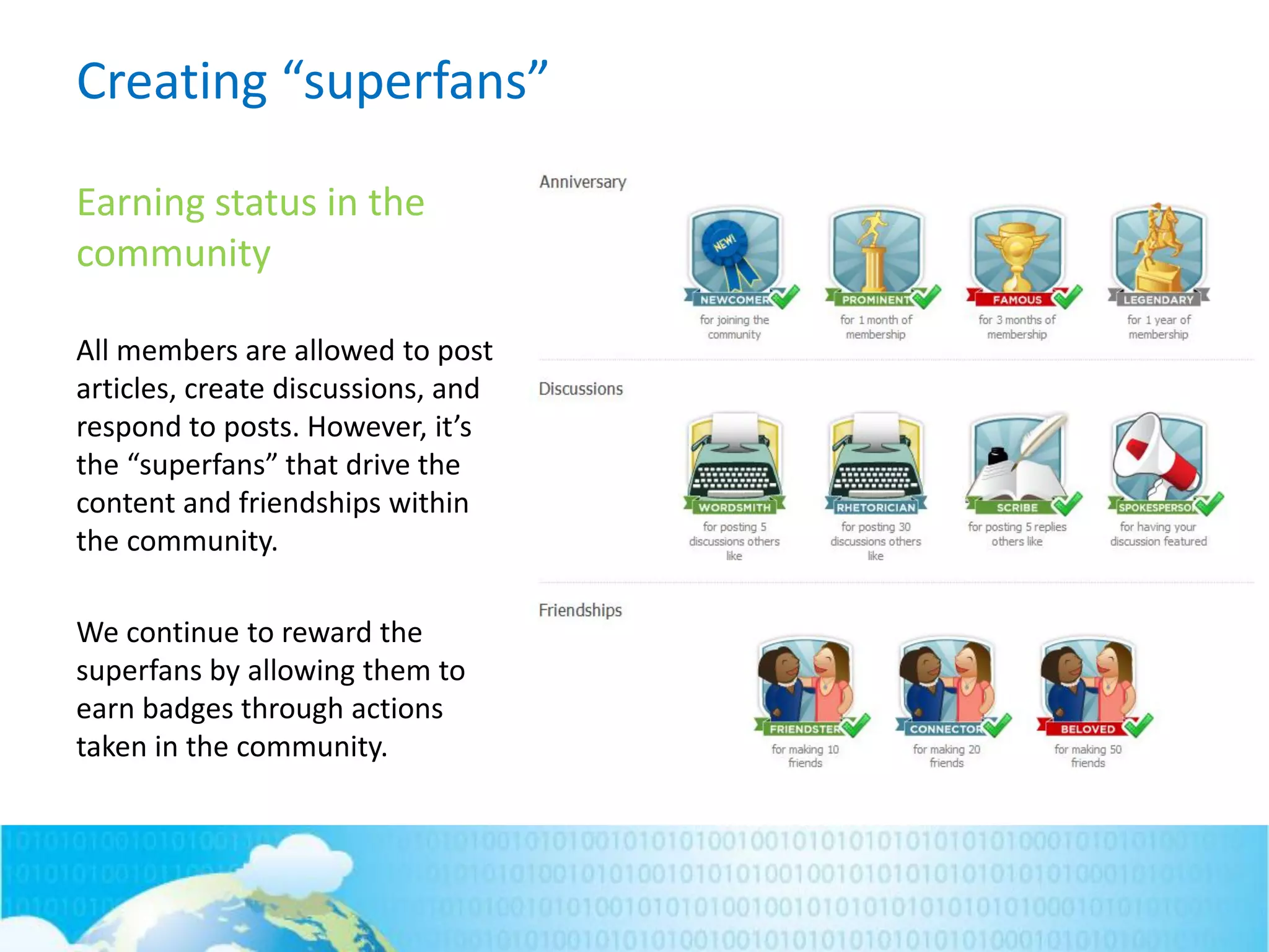 Creating “superfans”
Earning status in the
community
All members are allowed to post
articles, create discussions, and
respond to posts. However, it’s
the “superfans” that drive the
content and friendships within
the community.
We continue to reward the
superfans by allowing them to
earn badges through actions
taken in the community.
 