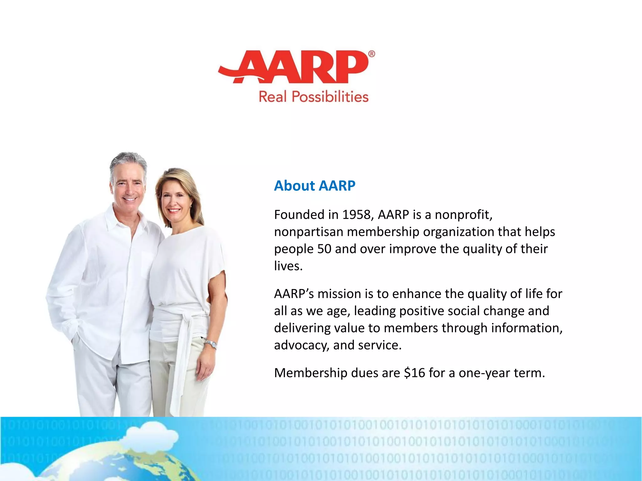 About AARP
Founded in 1958, AARP is a nonprofit,
nonpartisan membership organization that helps
people 50 and over improve the quality of their
lives.
AARP’s mission is to enhance the quality of life for
all as we age, leading positive social change and
delivering value to members through information,
advocacy, and service.
Membership dues are $16 for a one-year term.
 