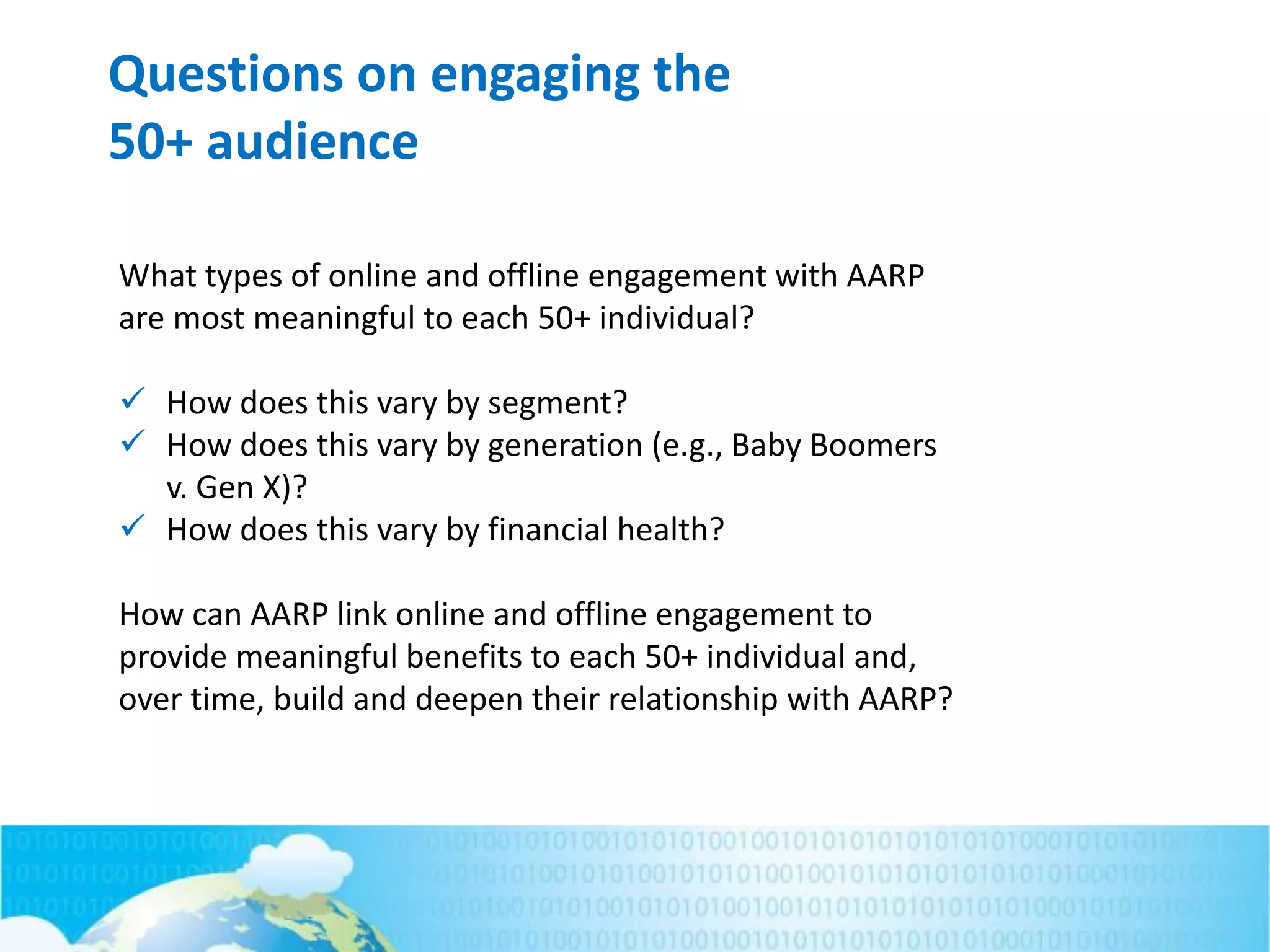 Questions on engaging the
50+ audience
What types of online and offline engagement with AARP
are most meaningful to each 50+ individual?
 How does this vary by segment?
 How does this vary by generation (e.g., Baby Boomers
v. Gen X)?
 How does this vary by financial health?
How can AARP link online and offline engagement to
provide meaningful benefits to each 50+ individual and,
over time, build and deepen their relationship with AARP?
 