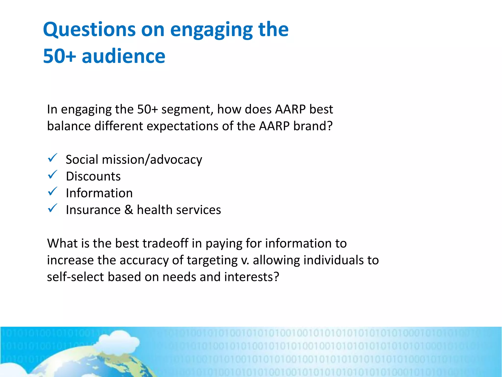 Questions on engaging the
50+ audience
In engaging the 50+ segment, how does AARP best
balance different expectations of the AARP brand?
 Social mission/advocacy
 Discounts
 Information
 Insurance & health services
What is the best tradeoff in paying for information to
increase the accuracy of targeting v. allowing individuals to
self-select based on needs and interests?
 