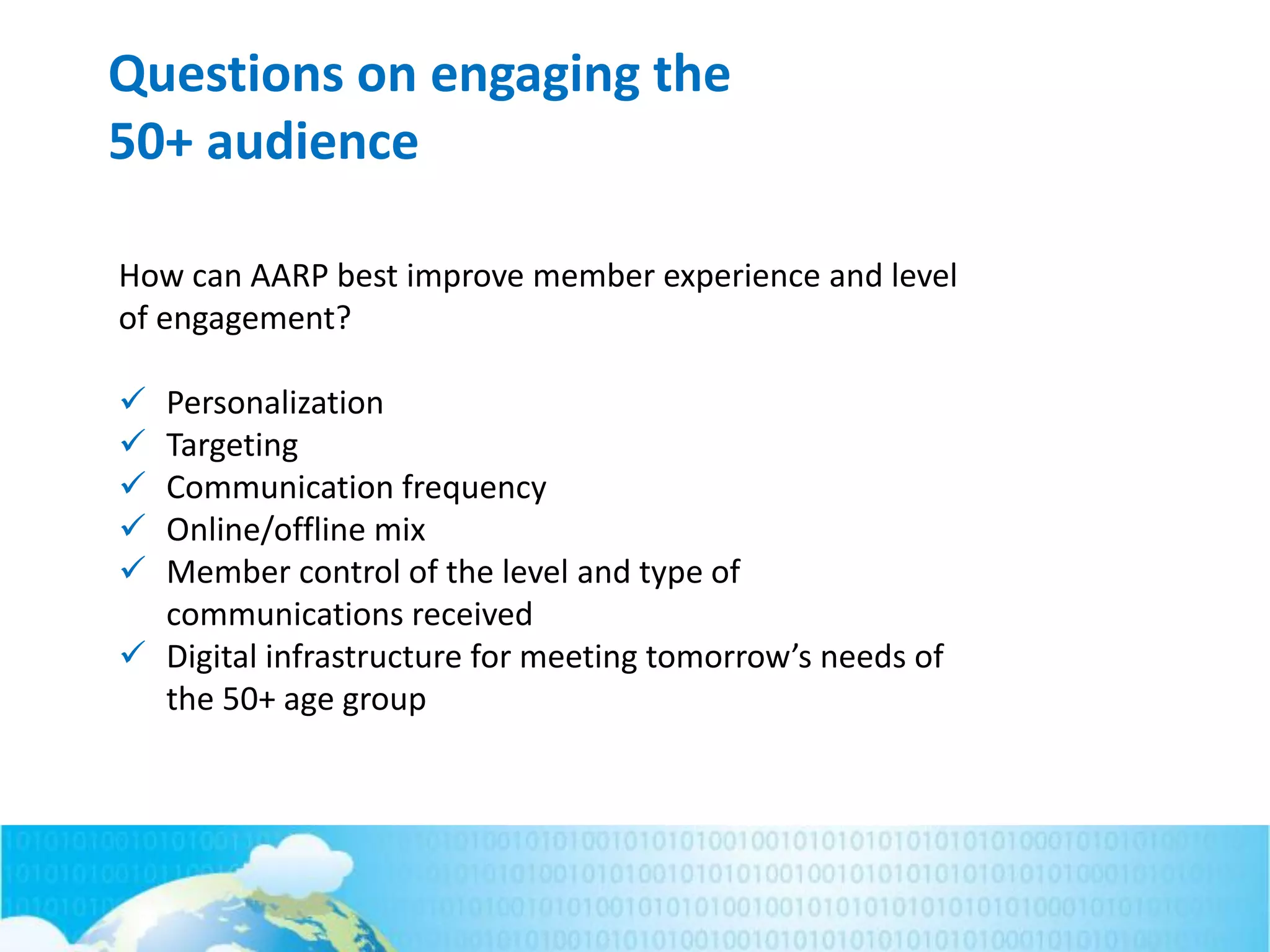 Questions on engaging the
50+ audience
How can AARP best improve member experience and level
of engagement?
 Personalization
 Targeting
 Communication frequency
 Online/offline mix
 Member control of the level and type of
communications received
 Digital infrastructure for meeting tomorrow’s needs of
the 50+ age group
 