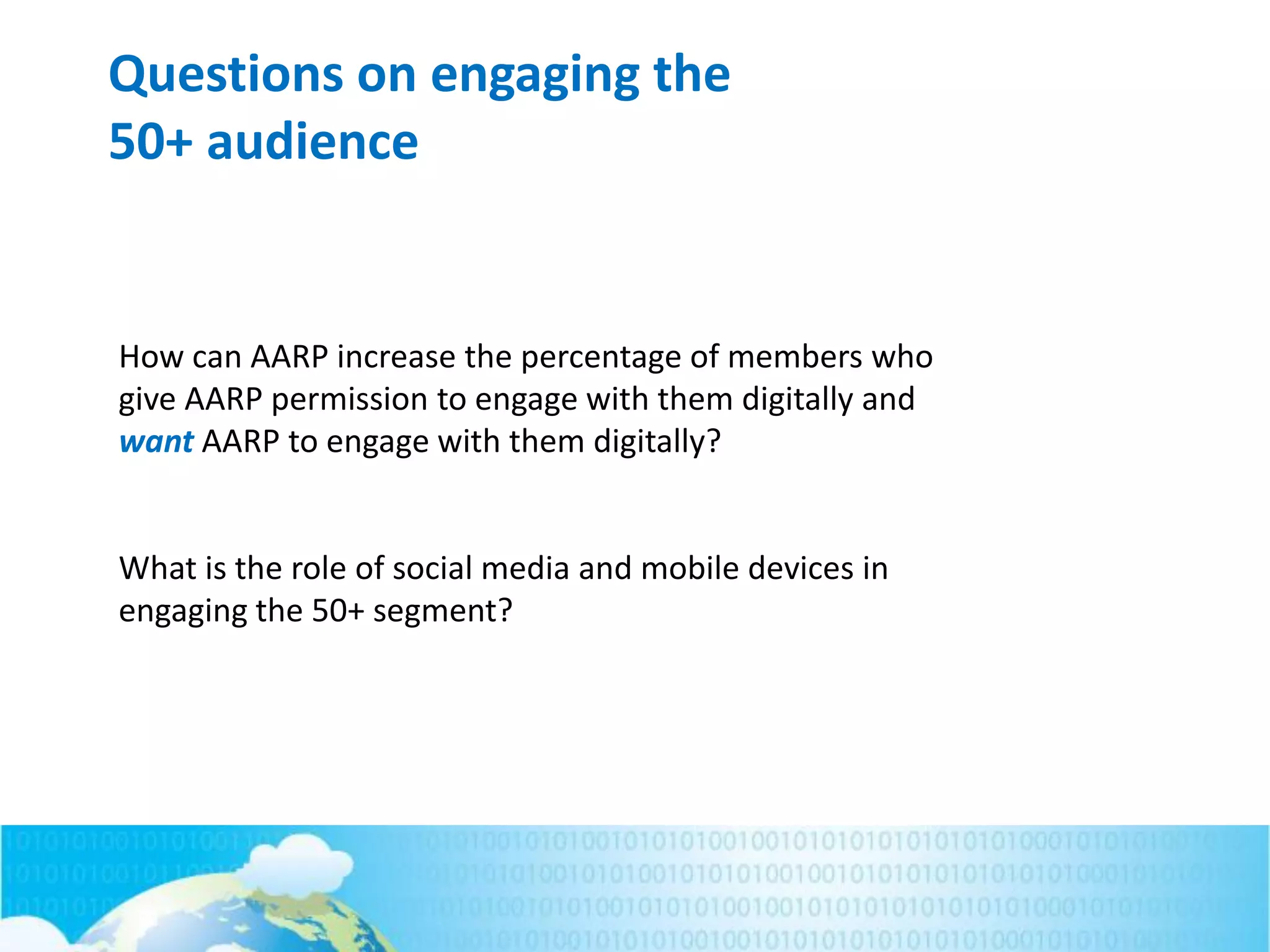 Questions on engaging the
50+ audience
How can AARP increase the percentage of members who
give AARP permission to engage with them digitally and
want AARP to engage with them digitally?
What is the role of social media and mobile devices in
engaging the 50+ segment?
 