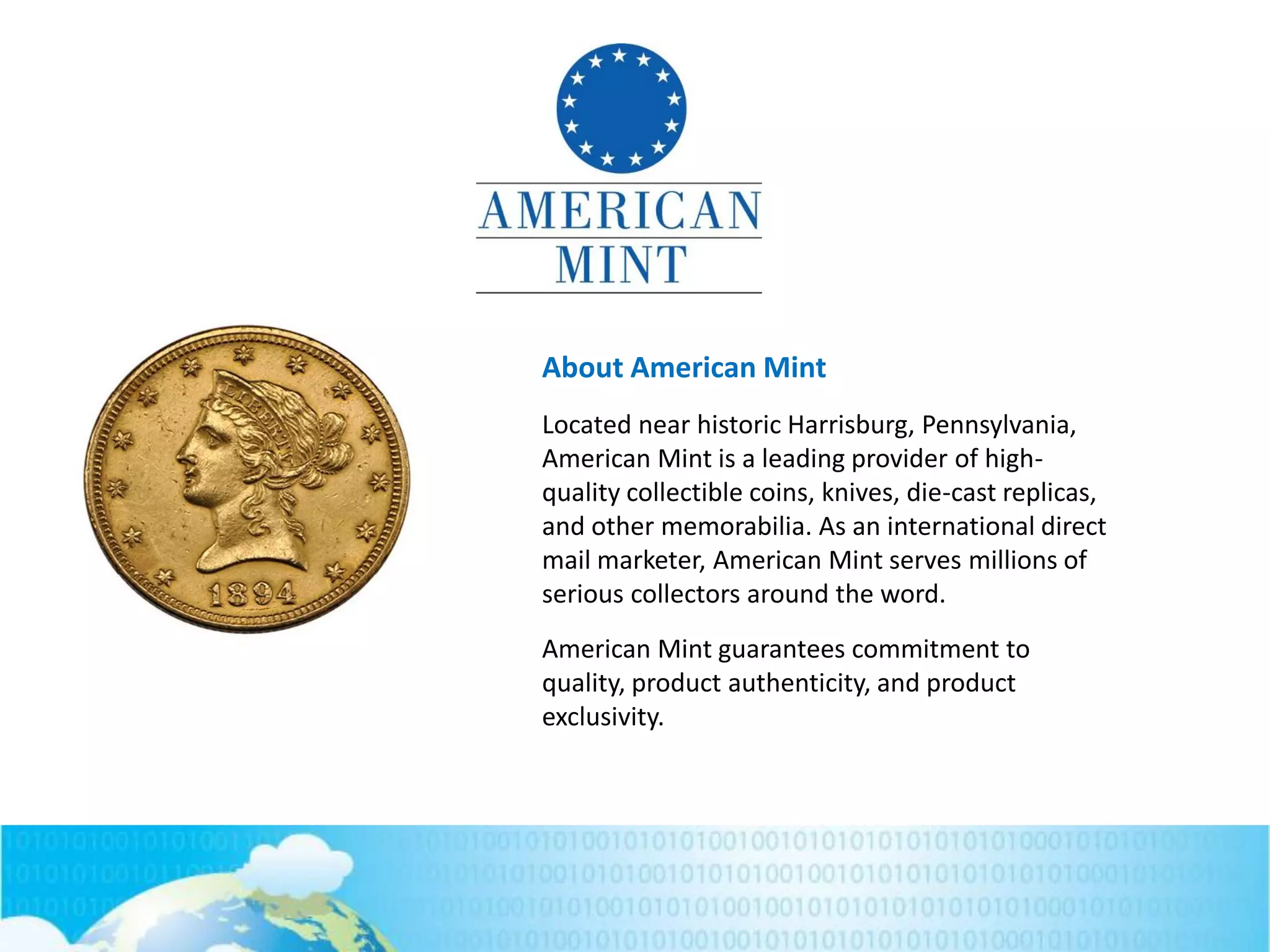 About American Mint
Located near historic Harrisburg, Pennsylvania,
American Mint is a leading provider of high-
quality collectible coins, knives, die-cast replicas,
and other memorabilia. As an international direct
mail marketer, American Mint serves millions of
serious collectors around the word.
American Mint guarantees commitment to
quality, product authenticity, and product
exclusivity.
 