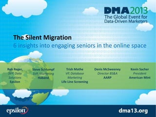 The Silent Migration
6 insights into engaging seniors in the online space
Rob Reger,
SVP, Data
Solutions
Epsilon
Kevin Sacher
President
American Mint
Trish Mathe
VP, Database
Marketing
Life Line Screening
Steve Schlumpf
SVP, Marketing
Haband
Denis McSweeney
Director BS&A
AARP
 